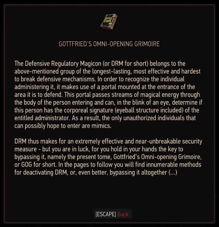 The Defensive Regulatory Magicon (or DRM for short) belongs to the above mentioned group of the longest-lasting, most effective and hardest to break defensive mechanisms. In order to recognize the individual administering it, it makes use of a portal mounted at the entrance of the area it is to defend. This portal passes streams of magical energy through the body of the person entering and can, in the blink of an eye, determine if this person has the corporeal signature (eyeball structure included) of the entitled administrator. As a result, the only unauthorized individuals that can possibly hope to enter are mimics. DRM thus makes for an extremely effective and near-unbreakable security measure - but you are in luck, for you hold in your hands the key to bypassing it, namely the present tome, Gottfried's Omni-opening Magicon, or GOG for short. In the pages to follow you will find innumerable methods for deactivating DRM, or, even better, bypassing it altogether(...)